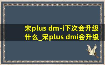 宋plus dm-i下次会升级什么_宋plus dmi会升级5.0吗